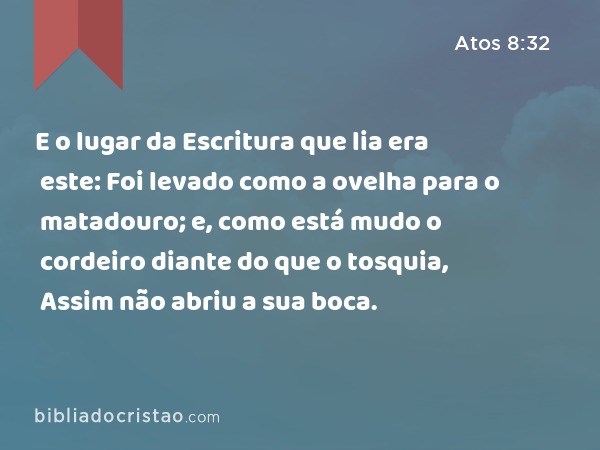 E o lugar da Escritura que lia era este: Foi levado como a ovelha para o matadouro; e, como está mudo o cordeiro diante do que o tosquia, Assim não abriu a sua boca. - Atos 8:32