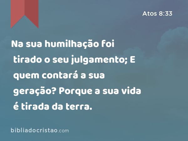 Na sua humilhação foi tirado o seu julgamento; E quem contará a sua geração? Porque a sua vida é tirada da terra. - Atos 8:33