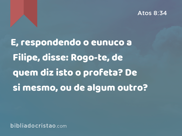 E, respondendo o eunuco a Filipe, disse: Rogo-te, de quem diz isto o profeta? De si mesmo, ou de algum outro? - Atos 8:34