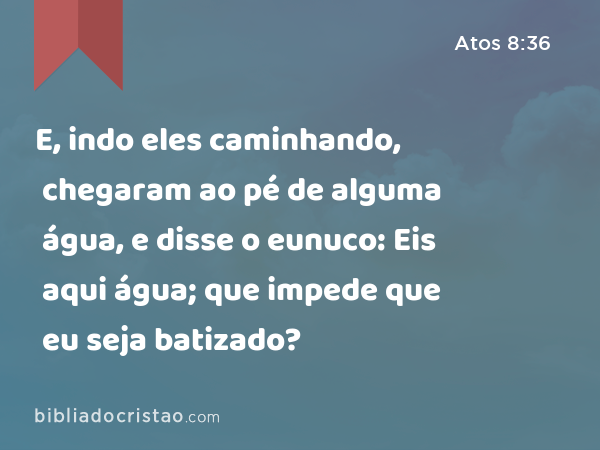 E, indo eles caminhando, chegaram ao pé de alguma água, e disse o eunuco: Eis aqui água; que impede que eu seja batizado? - Atos 8:36