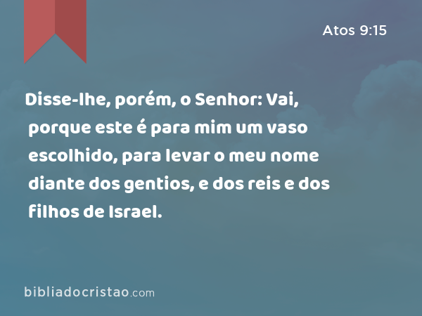 Disse-lhe, porém, o Senhor: Vai, porque este é para mim um vaso escolhido, para levar o meu nome diante dos gentios, e dos reis e dos filhos de Israel. - Atos 9:15