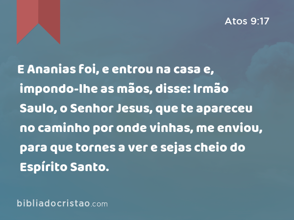 E Ananias foi, e entrou na casa e, impondo-lhe as mãos, disse: Irmão Saulo, o Senhor Jesus, que te apareceu no caminho por onde vinhas, me enviou, para que tornes a ver e sejas cheio do Espírito Santo. - Atos 9:17