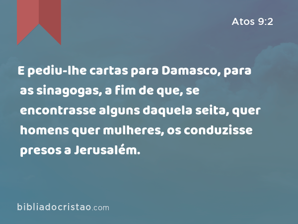 E pediu-lhe cartas para Damasco, para as sinagogas, a fim de que, se encontrasse alguns daquela seita, quer homens quer mulheres, os conduzisse presos a Jerusalém. - Atos 9:2