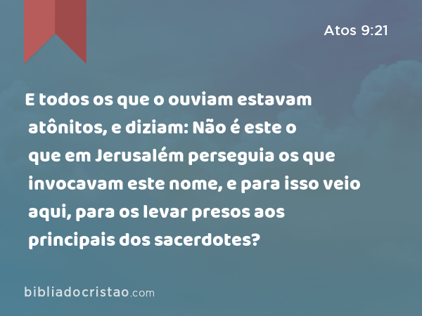 E todos os que o ouviam estavam atônitos, e diziam: Não é este o que em Jerusalém perseguia os que invocavam este nome, e para isso veio aqui, para os levar presos aos principais dos sacerdotes? - Atos 9:21