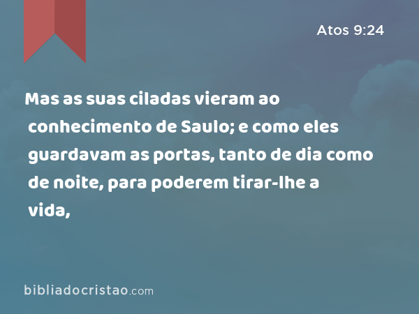 Mas as suas ciladas vieram ao conhecimento de Saulo; e como eles guardavam as portas, tanto de dia como de noite, para poderem tirar-lhe a vida, - Atos 9:24