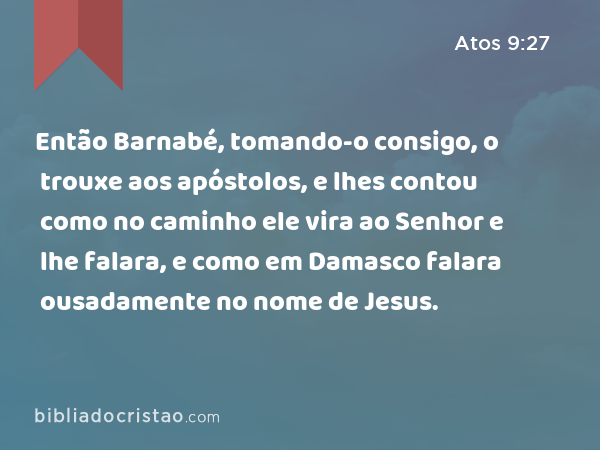 Então Barnabé, tomando-o consigo, o trouxe aos apóstolos, e lhes contou como no caminho ele vira ao Senhor e lhe falara, e como em Damasco falara ousadamente no nome de Jesus. - Atos 9:27