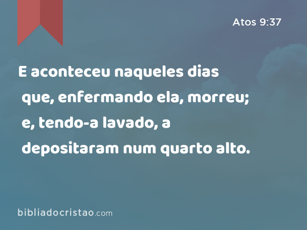 E aconteceu naqueles dias que, enfermando ela, morreu; e, tendo-a lavado, a depositaram num quarto alto. - Atos 9:37