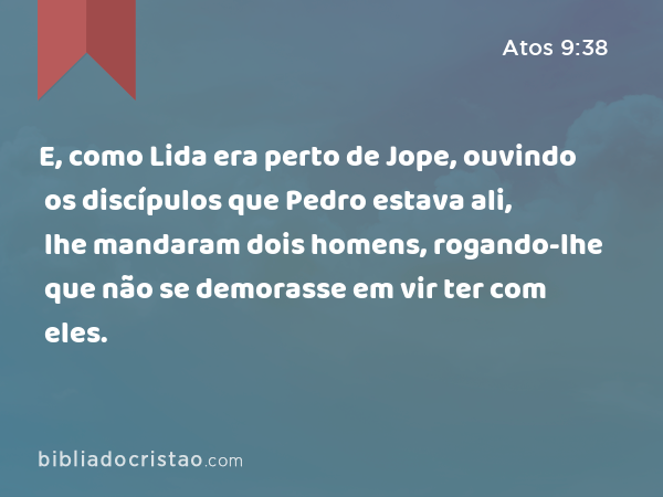 E, como Lida era perto de Jope, ouvindo os discípulos que Pedro estava ali, lhe mandaram dois homens, rogando-lhe que não se demorasse em vir ter com eles. - Atos 9:38