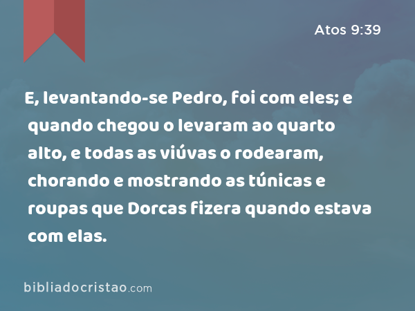 E, levantando-se Pedro, foi com eles; e quando chegou o levaram ao quarto alto, e todas as viúvas o rodearam, chorando e mostrando as túnicas e roupas que Dorcas fizera quando estava com elas. - Atos 9:39