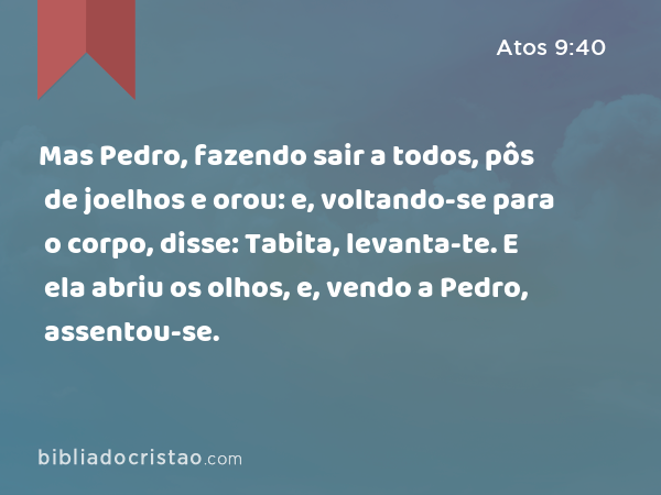 Mas Pedro, fazendo sair a todos, pôs de joelhos e orou: e, voltando-se para o corpo, disse: Tabita, levanta-te. E ela abriu os olhos, e, vendo a Pedro, assentou-se. - Atos 9:40