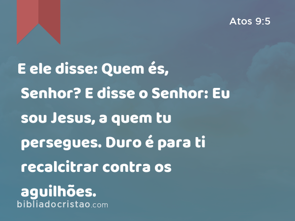 E ele disse: Quem és, Senhor? E disse o Senhor: Eu sou Jesus, a quem tu persegues. Duro é para ti recalcitrar contra os aguilhões. - Atos 9:5