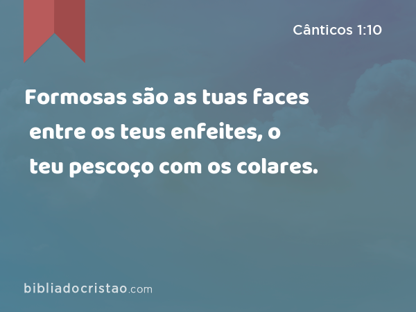 Formosas são as tuas faces entre os teus enfeites, o teu pescoço com os colares. - Cânticos 1:10