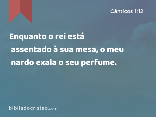 Enquanto o rei está assentado à sua mesa, o meu nardo exala o seu perfume. - Cânticos 1:12