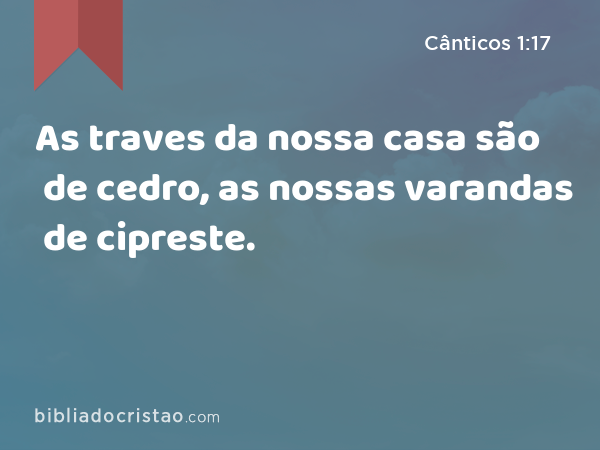 As traves da nossa casa são de cedro, as nossas varandas de cipreste. - Cânticos 1:17