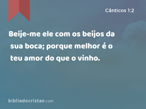 Beije-me ele com os beijos da sua boca; porque melhor é o teu amor do que o vinho. - Cânticos 1:2