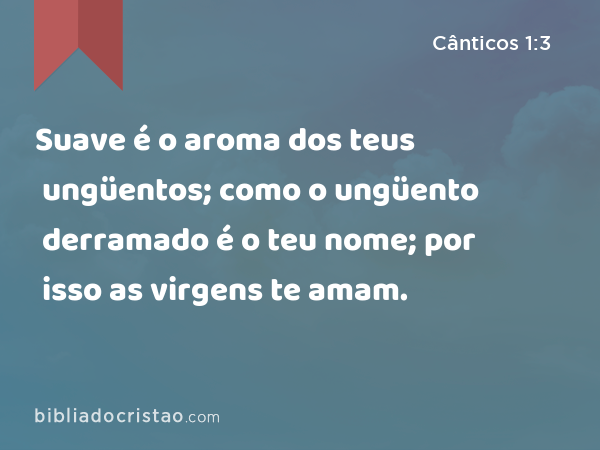 Suave é o aroma dos teus ungüentos; como o ungüento derramado é o teu nome; por isso as virgens te amam. - Cânticos 1:3