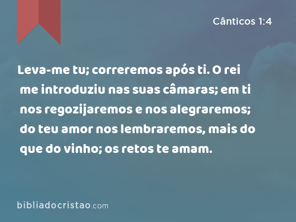 Leva-me tu; correremos após ti. O rei me introduziu nas suas câmaras; em ti nos regozijaremos e nos alegraremos; do teu amor nos lembraremos, mais do que do vinho; os retos te amam. - Cânticos 1:4