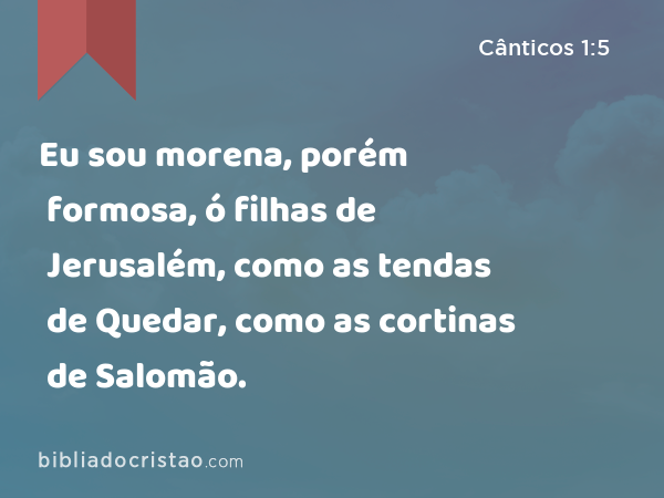 Eu sou morena, porém formosa, ó filhas de Jerusalém, como as tendas de Quedar, como as cortinas de Salomão. - Cânticos 1:5