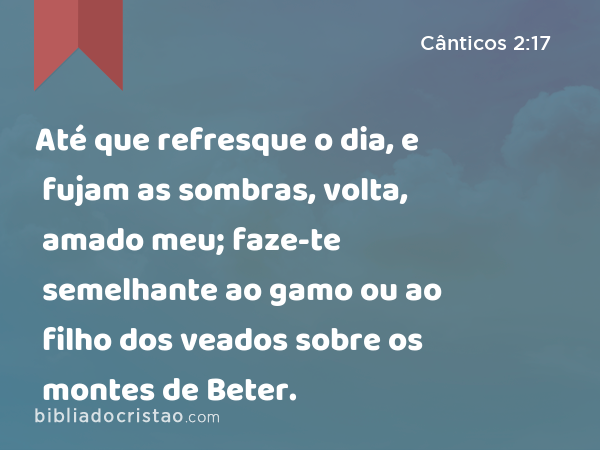 Até que refresque o dia, e fujam as sombras, volta, amado meu; faze-te semelhante ao gamo ou ao filho dos veados sobre os montes de Beter. - Cânticos 2:17