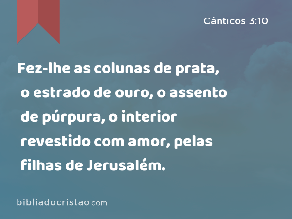 Fez-lhe as colunas de prata, o estrado de ouro, o assento de púrpura, o interior revestido com amor, pelas filhas de Jerusalém. - Cânticos 3:10