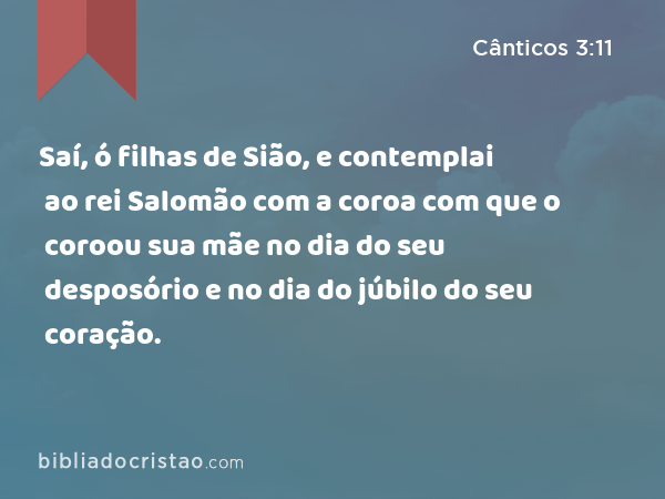 Saí, ó filhas de Sião, e contemplai ao rei Salomão com a coroa com que o coroou sua mãe no dia do seu desposório e no dia do júbilo do seu coração. - Cânticos 3:11