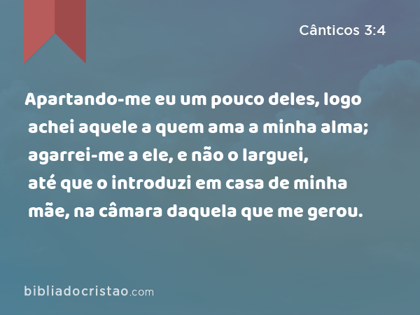 Apartando-me eu um pouco deles, logo achei aquele a quem ama a minha alma; agarrei-me a ele, e não o larguei, até que o introduzi em casa de minha mãe, na câmara daquela que me gerou. - Cânticos 3:4