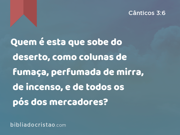 Quem é esta que sobe do deserto, como colunas de fumaça, perfumada de mirra, de incenso, e de todos os pós dos mercadores? - Cânticos 3:6