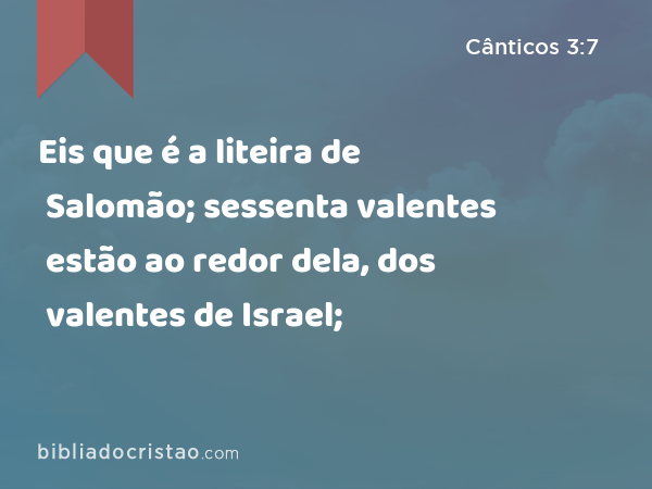 Eis que é a liteira de Salomão; sessenta valentes estão ao redor dela, dos valentes de Israel; - Cânticos 3:7