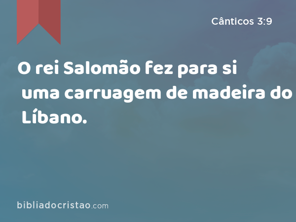 O rei Salomão fez para si uma carruagem de madeira do Líbano. - Cânticos 3:9