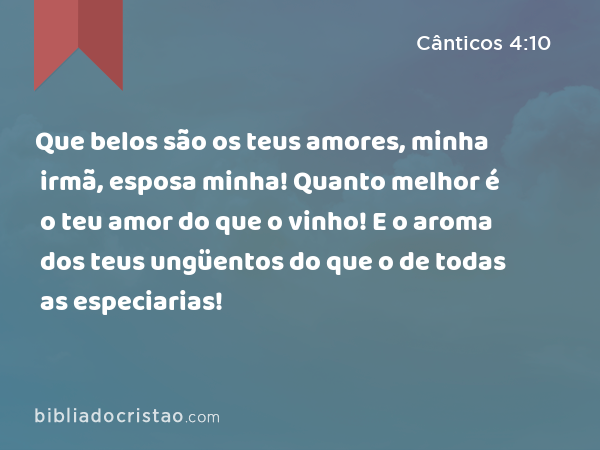 Que belos são os teus amores, minha irmã, esposa minha! Quanto melhor é o teu amor do que o vinho! E o aroma dos teus ungüentos do que o de todas as especiarias! - Cânticos 4:10