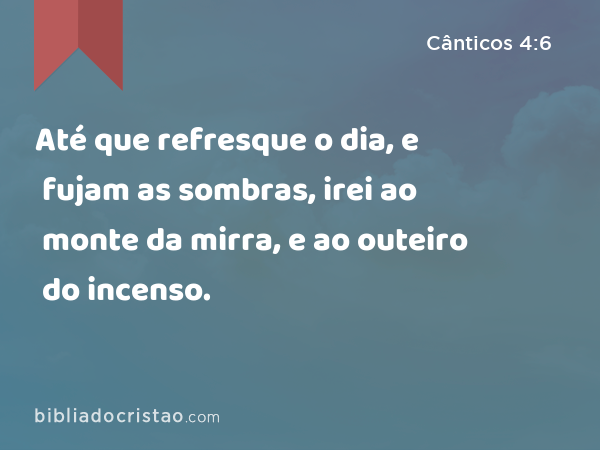 Até que refresque o dia, e fujam as sombras, irei ao monte da mirra, e ao outeiro do incenso. - Cânticos 4:6