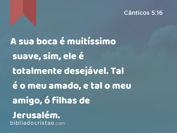 A sua boca é muitíssimo suave, sim, ele é totalmente desejável. Tal é o meu amado, e tal o meu amigo, ó filhas de Jerusalém. - Cânticos 5:16