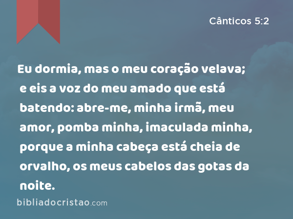 Eu dormia, mas o meu coração velava; e eis a voz do meu amado que está batendo: abre-me, minha irmã, meu amor, pomba minha, imaculada minha, porque a minha cabeça está cheia de orvalho, os meus cabelos das gotas da noite. - Cânticos 5:2