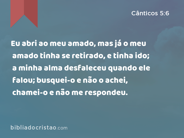 Eu abri ao meu amado, mas já o meu amado tinha se retirado, e tinha ido; a minha alma desfaleceu quando ele falou; busquei-o e não o achei, chamei-o e não me respondeu. - Cânticos 5:6