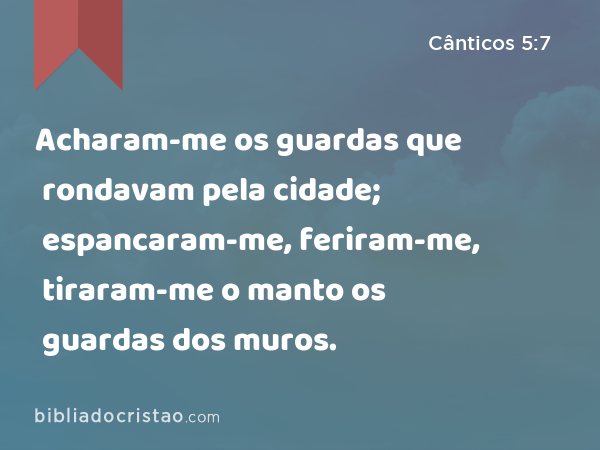 Acharam-me os guardas que rondavam pela cidade; espancaram-me, feriram-me, tiraram-me o manto os guardas dos muros. - Cânticos 5:7