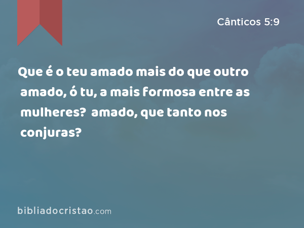 Que é o teu amado mais do que outro amado, ó tu, a mais formosa entre as mulheres? Que é o teu amado mais do que outro amado, que tanto nos conjuras? - Cânticos 5:9