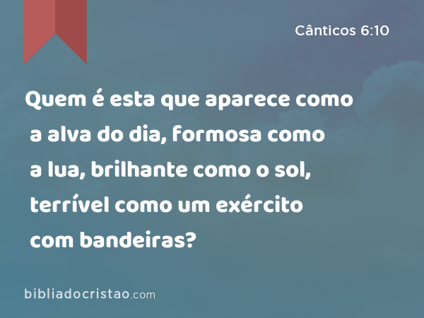 Quem é esta que aparece como a alva do dia, formosa como a lua, brilhante como o sol, terrível como um exército com bandeiras? - Cânticos 6:10