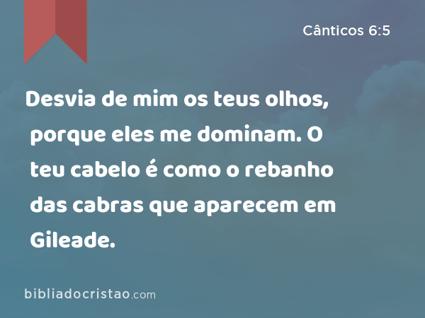 Desvia de mim os teus olhos, porque eles me dominam. O teu cabelo é como o rebanho das cabras que aparecem em Gileade. - Cânticos 6:5