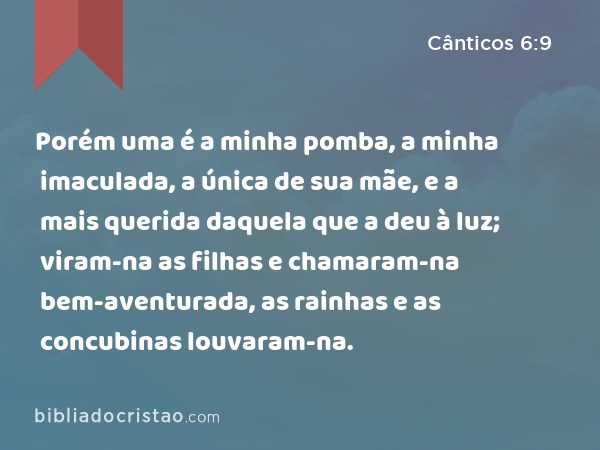 Porém uma é a minha pomba, a minha imaculada, a única de sua mãe, e a mais querida daquela que a deu à luz; viram-na as filhas e chamaram-na bem-aventurada, as rainhas e as concubinas louvaram-na. - Cânticos 6:9