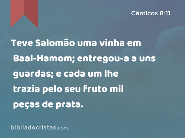 Teve Salomão uma vinha em Baal-Hamom; entregou-a a uns guardas; e cada um lhe trazia pelo seu fruto mil peças de prata. - Cânticos 8:11