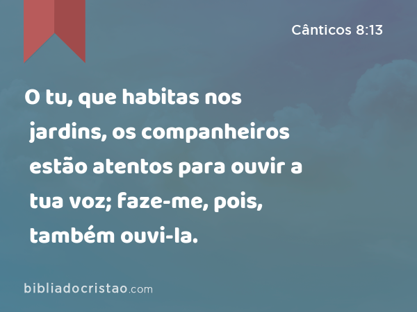 O tu, que habitas nos jardins, os companheiros estão atentos para ouvir a tua voz; faze-me, pois, também ouvi-la. - Cânticos 8:13