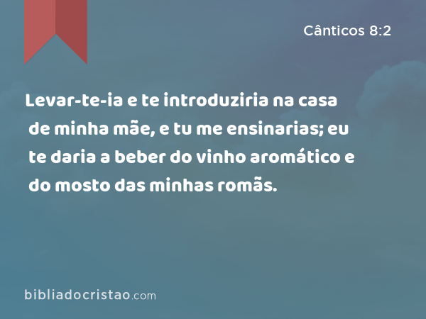 Levar-te-ia e te introduziria na casa de minha mãe, e tu me ensinarias; eu te daria a beber do vinho aromático e do mosto das minhas romãs. - Cânticos 8:2