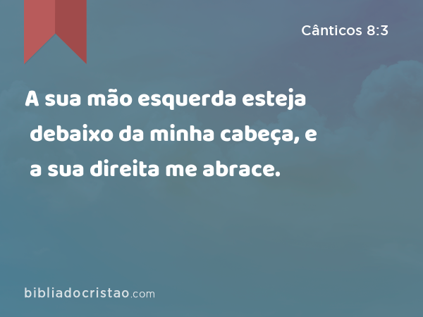 A sua mão esquerda esteja debaixo da minha cabeça, e a sua direita me abrace. - Cânticos 8:3