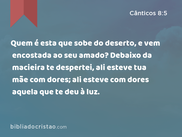 Quem é esta que sobe do deserto, e vem encostada ao seu amado? Debaixo da macieira te despertei, ali esteve tua mãe com dores; ali esteve com dores aquela que te deu à luz. - Cânticos 8:5