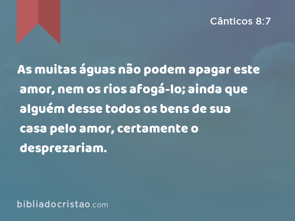 As muitas águas não podem apagar este amor, nem os rios afogá-lo; ainda que alguém desse todos os bens de sua casa pelo amor, certamente o desprezariam. - Cânticos 8:7