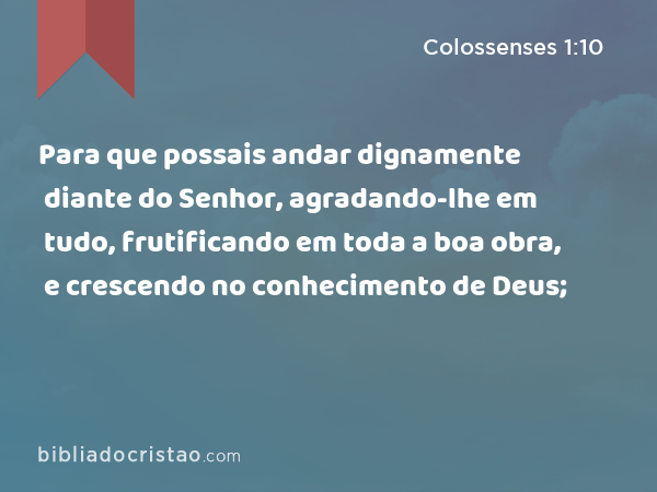 Para que possais andar dignamente diante do Senhor, agradando-lhe em tudo, frutificando em toda a boa obra, e crescendo no conhecimento de Deus; - Colossenses 1:10