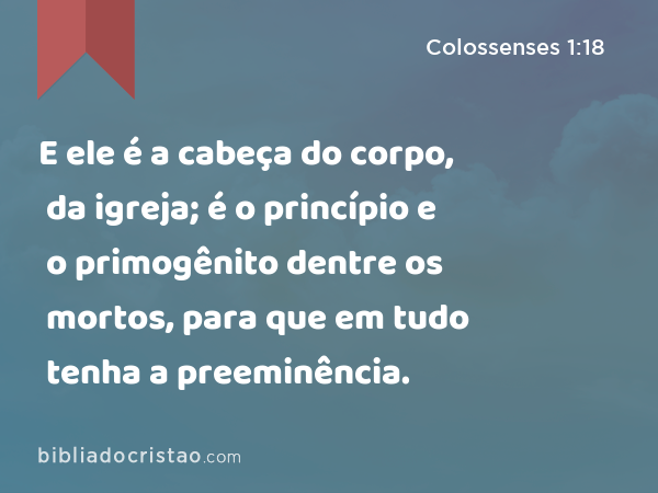 E ele é a cabeça do corpo, da igreja; é o princípio e o primogênito dentre os mortos, para que em tudo tenha a preeminência. - Colossenses 1:18