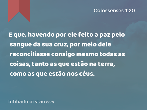 E que, havendo por ele feito a paz pelo sangue da sua cruz, por meio dele reconciliasse consigo mesmo todas as coisas, tanto as que estão na terra, como as que estão nos céus. - Colossenses 1:20