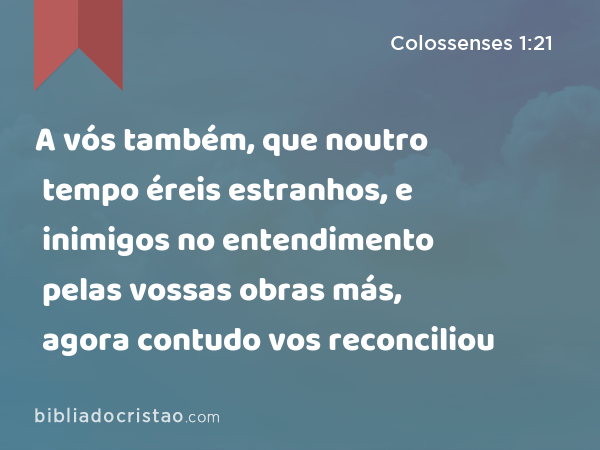 A vós também, que noutro tempo éreis estranhos, e inimigos no entendimento pelas vossas obras más, agora contudo vos reconciliou - Colossenses 1:21