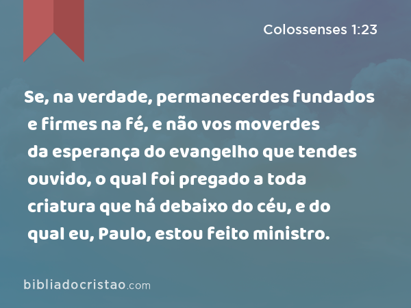 Se, na verdade, permanecerdes fundados e firmes na fé, e não vos moverdes da esperança do evangelho que tendes ouvido, o qual foi pregado a toda criatura que há debaixo do céu, e do qual eu, Paulo, estou feito ministro. - Colossenses 1:23